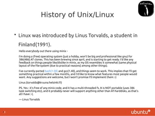●
3
History of Unix/Linux
• Linux was introduced by Linus Torvalds, a student in
Finland(1991).
Hello everybody out there using minix -
I'm doing a (free) operating system (just a hobby, won't be big and professional like gnu) for
386(486) AT clones. This has been brewing since april, and is starting to get ready. I'd like any
feedback on things people like/dislike in minix, as my OS resembles it somewhat (same physical
layout of the file-system (due to practical reasons) among other things).
I've currently ported bash(1.08) and gcc(1.40), and things seem to work. This implies that I'll get
something practical within a few months, and I'd like to know what features most people would
want. Any suggestions are welcome, but I won't promise I'll implement them :-)
Linus (torvalds@kruuna.helsinki.fi)
PS. Yes - it's free of any minix code, and it has a multi-threaded fs. It is NOT portable (uses 386
task switching etc), and it probably never will support anything other than AT-harddisks, as that's
all I have :-(.
— Linus Torvalds
 