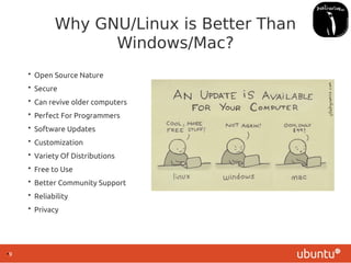 ●
9
Why GNU/Linux is Better Than
Windows/Mac?
• Open Source Nature
• Secure
• Can revive older computers
• Perfect For Programmers
• Software Updates
• Customization
• Variety Of Distributions
• Free to Use
• Better Community Support
• Reliability
• Privacy
 