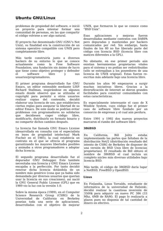 Ubuntu GNU/Linux

problemas de propiedad del software, e inició         UNIX, que formaron lo que se conoce como
un proyecto para intentar formar una                  “BSD Unix”.
comunidad de personas, en las que compartir
el código volviese a ser algo natural.                Esas    aplicaciones    y   mejoras  fueron
                                                      desarrolladas mediante contratos con DARPA
El proyecto fue denominado GNU (GNU's Not             pero depuradas y mantenidas por hackers
Unix), su finalidad era la construcción de un         comunicados por red. Sin embargo, hasta
sistema operativo compatible con UNIX pero            finales de los 80 no fue liberado parte del
completamente libre.                                  código con licencia BSD (licencia libre con
                                                      matices diferentes a la GPL).
Más tarde construiría junto a diversos
hackers de su entorno lo que se conoce                No obstante, en ese primer periodo aún
actualmente    como    la   Free    Software          existían herramientas propietarias vitales
Foundation, una fundación sin ánimo de lucro          para el sistema y no podían ser redistribuidas
que tiene como objetivo proteger y defender           (sólo se entregaban a los poseedores de una
el      software      libre       y      sus          licencia de UNIX original). Estas fueron re-
usuarios/programadores.                               escritas más adelante bajo una licencia libre.

El primer programa desarrollado fue GNU               Durante los años 90 empezaron a surgir
Emacs, un editor extensible mediante LISP     .       muchas iniciativas libres. Gracias a la
Richard Stallman, inspirándose en algunos             diversificación de Internet se dieron grandes
emails donde observó que se utilizaba el              facilidades para construir comunidades con
copyright para permitir a otros usuarios              estas características.
realizar copias del contenido, decidió
elaborar una licencia de uso, que estableciera        Es especialmente interesante el caso de X
ciertas reglas para asegurar la libertad de su        Window System, cuyo código fue el primer
editor Emacs. De este modo se podrían evitar          caso de software libre fundado por un
problemas con programadores no solidarios             consorcio de empresas y el cual aún perdura.
que     decidiesen    coger     código   libre,
modificarlo, distribuirlo en formato binario y        Entre 1991 y 1992 dos nuevos proyectos
no compartir dichos cambios después.                  marcaron el rumbo del software libre:

La licencia fue llamada GNU Emacs License             386BSD
(desarrollada en consulta con el especialista
en leyes de propiedad intelectual Mark                En     California,    Bill    Jolitz    estaba
Fischer en el 1985), la cual establecía un            implementando las partes que faltaban de la
contrato en el que se ofrecía el programa             distribución Net/2 (distribución resultado del
garantizando las mayores libertades posibles          intento de CSRG de Berkeley de disponer de
y animaba a otros programadores a adoptar             una versión de BSD Unix libre de licencias
dicha licencia.                                       propietarias). El resultado de Bill obtuvo el
                                                      nombre de 386BSD el cual incluía un
El segundo programa desarrollado fue el               completo núcleo más diversas utilidades bajo
depurador GNU Debugger. Este también                  licencia BSD.
necesitaba una licencia y GNU Emacs License
encajaba a la perfección. Por tanto decidió           Más tarde, el código de 386BSD daría lugar
renovar dicha licencia dotándola de un                a NetBSD, FreeBSD y OpenBSD.
nombre más genérico (cosa que ya había sido
demandada por diversos usuarios que querían           Linux
usar la licencia en sus creaciones), así nació
la GNU General Public License (GPL) que en            En Finlandia, Linus Torvalds, estudiante de
1989 vio la luz con la versión 1.0.                   informática de la universidad de Helsinki,
                                                      decidió realizar la cuantiosa inversión de
Sobre la misma época (1989), en el Computer           3500$ para adquirir un nuevo PC 386 (33
Science Research Group (CSRG) de la                   Mhz, 4MB de RAM). El pago lo realizaría a
Universidad de California en Berkeley                 plazos pues no disponía de tal cantidad de
poseían toda una serie de aplicaciones,               dinero en efectivo.
desarrolladas con el objetivo de mejorar

                                                  2
 