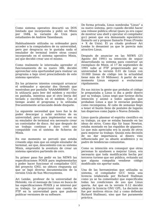 De forma privada, Linus nombraba “Linux” a
Como sistema operativo descartó un DOS              su nuevo sistema, pero cuando decidió hacer
limitado que incorporaba y pidió un Minix           una release pública oficial (pues ya era capaz
por 168$, la variante de Unix para                  de mostrar una shell y ejecutar el compilador
estudiantes de Andrew Tanenbaum.                    gcc) pensó que era demasiado egocéntrico
                                                    llamarlo así y propuso llamarlo Freax (Freaks
Habitualmente utilizaba su ordenador para           + X de Unix). El ya citado profesor Ari
acceder a la computadora de su universidad,         Lemke lo desanimó ya que le parecía más
pero por desgracia no le gustaba nada el            atractivo Linux.
emulador de terminal (entre otras cosas)
incorporado en el sistema operativo Minix,          Después de anunciar en las NEWS (25
así que decidió crear uno el mismo.                 Agosto del 1991) su intención de seguir
                                                    desarrollando su sistema para construir un
Como realmente le interesaba aprender el            reemplazo de Minix, el 17 de septiembre de
funcionamiento de su nuevo 386, decidió             1991 sube al FTP proporcionado por su
aprovechar esta oportunidad para realizar un        universidad la versión 0.01 de Linux con
programa a bajo nivel prescindiendo de este         10.000 lineas de código (en la actualidad
sistema operativo.                                  tiene más de 10 Millones). A partir de ese
                                                    momento Linux empezó a evolucionar
En los primeros intentos consiguió arrancar         rápidamente.
el ordenador y ejecutar dos threads que
mostraban por pantalla “AAAAABBBBB”. Uno            En sus inicios la gente que probaba el código
lo utilizaría para leer del módem y escribir        le preguntaba a Linus si iba a pedir dinero
en pantalla, mientras que el otro leería del        por su trabajo, Linus negó que tuviese dicha
teclado y escribiría en el módem. Con el            intención y animó a todos aquellos que
tiempo acabó el programa y lo utilizaba             probaban Linux a que le enviaran postales
frecuentemente arrancando desde disquete.           como recompensa. Al cabo de semanas llegó
                                                    a tener el buzón lleno de postales de lugares
La siguiente necesidad que tuvo fue la de           tan dispersos como Japón o Nueva Zelanda.
poder descargar y subir archivos de su
universidad, pero para implementar eso en           Linus quería plasmar el espíritu científico en
su emulador de terminal era necesario crear         su trabajo, ya que se estaba basando en las
un controlador de disco. Así que después de         ideas de otros. Como dijo Sir Isaac Newton,
un trabajo continuo y duro creó uno                 estaba montado en las espaldas de gigantes.
compatible con el sistema de ficheros de            Lo que más apreciaba era la ayuda de otros
Minix.                                              para mejorar su trabajo. Quizás esta decisión
                                                    de no dar importancia al dinero vino
En ese momento se percató que estaba                influenciada por su abuelo académico y su
creando algo más que un simple emulador de          padre de tendencias comunistas.
terminal, así que, descontento con su sistema
Minix, emprendió la aventura de crear un            Como su intención era conseguir que otras
sistema operativo partiendo de cero.                personas lo ayudasen a mejorar Linux, era
                                                    necesario que toda modificación hecha por
Su primer paso fue pedir en las NEWS las            terceros tuviese que ser pública, evitando así
especificaciones POSIX para implementarlas          que alguna compañía vendiese código
y poder hacer funcionar el compilador GCC           modificado sin aportar nada.
del proyecto GNU, no obtuvo respuesta así
que se bajó diversa documentación de la             Una de las herramientas que utilizaba su
versión Unix de Sun Microsystems.                   sistema, el compilador GCC tenía una
                                                    licencia (elaborada por Richard Stallman
Ari Lemke, profesor de la universidad de            como ya se ha comentado) que especificaba
Helsinki, vio el mensaje de Linus en busca de       todas las condiciones de uso que Linus
las especificaciones POSIX y se interesó por        quería. Así que en la versión 0.12 decidió
su trabajo. Le proporcionó una cuenta de            adoptar la licencia GNU GPL. La decisión no
FTP en la universidad para que pudiese              fue por motivos éticos (tal y como defiende
publicar versiones de su software.                  Richard Stallman), sino que fue puramente
                                                    práctica.

                                                3
 