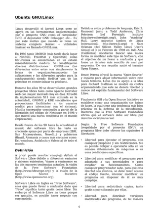 Ubuntu GNU/Linux

Linus desarrolló el kernel Linux pero se             Debido a estos problemas de lenguaje, Eric S.
apoyó en las herramientas implementadas              Raymond junto a Todd Anderson, Chris
por el proyecto GNU como el compilador               Peterson      (del     Feresight    Institute
GCC, el depurador GNU Debugger, etc... Es            http://www.foresight.org/), John "maddog"
por este motivo que cuando se tiene un               Hall, Larry Augustin (ambos de Linux
sistema completo (kernel + utilidades                International   http://www.li.org/) y   Sam
básicas) es llamado GNU/Linux.                       Ockman (del Silicon Valley Linux User's
                                                     Group) el 3 de Febrero de 1998 en Palo Alto
En 1993 tanto 386BSD (más tarde daría lugar          (California) decidieron buscar una nueva
a NetBSD, FreeBSD y OpenBSD) como                    forma de nombrar este tipo de Software, con
GNU/Linux se encontraban en un estado                el objetivo de no llevar a confusión y que
razonablemente maduro. Se constituyeron              fuese un término más sencillo de usar por
diversas distribuciones      GNU/Linux (las          empresas. De esa reunión nació el termino
diferencias entre estas son simplemente la           Open Source.
forma     de     organizar/empaquetar    las
aplicaciones y las diferentes ayudas para la         Bruce Perens ofreció la marca “Open Source”
configuración) siendo RedHat una de las              y espacio para alojar información sobre este
primeras en comercializar su producto.               nuevo término. Linus dio su apoyo a la idea
                                                     pero Richard Stallman se mostró en contra
Durante los años 90 se desarrollaron grandes         argumentando que este no denota libertad y
proyectos libres tales como Apache (servidor         carece del espíritu fundamental del Software
web con mayor mercado hoy en día), Xfree86           Libre.
(la implementación X11 más utilizada en la
actualidad), GNOME y KDE (escritorios que            Finalmente OSI o la Open Source Iniciative se
proporcionan facilidades a los usuarios              establece como una organización sin ánimo
medios para interactuar con el sistema),             de lucro, la cual tiene una tendencia más bien
Mozilla (navegador construido a partir de la         práctica en la defensa de la metodología,
liberación del código de Netscape en 1998 y          mientras que la Free Software Foundation
que marcó una nueva tendencia en el mundo            afirma que el software debe ser libre por
empresarial).                                        derecho social/universal.

Desde finales de los 90 hasta la actualidad el       Según     la Free    Software    Foundation
mundo del software libre ha visto un                 (respaldado por el proyecto GNU), un
creciente apoyo por parte de empresas (IBM,          programa libre debe ofrecer las siguientes 4
Sun Microsystems, Novell...) y gobiernos             libertades:
(Brasil, Alemania o casos más cercanos como:
Extremadura, Andalucía y Valencia) de todo el        •   Libertad para ejecutar el programa, con
mundo.                                                   cualquier propósito y sin restricciones. No
                                                         es posible obligar a ejecutarlo sólo en un
Definición                                               número determinado de máquinas o en
                                                         unas condiciones especificas.
A priori puede resultar complejo definir el
Software Libre debido a diferentes variantes         •   Libertad para modificar el programa para
y visiones existentes. Vamos a centrarnos en             adaptarlo a sus necesidades o para
las dos mayores tendencias actuales: la visión           estudiar    su    funcionamiento.     Como
de      la   Free     Software    Foundation             cualquier programador sabe, para que esta
(http://www.fsfeurope.org) y la visión de la             libertad sea efectiva, se debe tener acceso
Open              Source            Iniciative           al código fuente, intentar modificar un
(http://www.opensource.org).                             programa sin disponer de él es muy
                                                         complejo.
Software Libre en Inglés es “Free Software”,
cosa que puede llevar a confusión dado que           •   Libertad para redistribuir copias, tanto
“Free” significa tanto gratis como libre. Sin            gratis como cobrando por ellas.
embargo el Software Libre no tiene porque
ser gratuito, es posible hacer negocio con           •   Libertad   para    distribuir  versiones
este modelo.                                             modificadas del programa, de tal manera

                                                 4
 