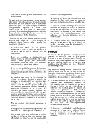 que todo el mundo pueda beneficiarse con              (non-disclosure agreement).
    sus mejoras.
                                                      •   La licencia no debe ser especifica de una
En todo caso hay que tener en cuenta que son              distribución, las condiciones se aplicaran
libertades y no obligaciones, el usuario puede            fuera de dicha distribución de igual forma.
hacer uso de ellas siempre que lo considere
necesario pero no tiene porque utilizarlas            •   La licencia no debe restringir Software de
forzosamente     (excepto     si   hace    una            terceros, no es posible obligar a distribuir
modificación y distribuye el ejecutable,                  dicho software junto a otro con licencias
entonces debe publicar los cambios). Además               especificas (no afecta a la GPL ya que esta
debe entenderse que el software comercial no              no puede ser utilizada/enlazada por
queda excluido de dicha definición.                       software con licencia diferente pero si
                                                          distribuida).
La definición de Open Source es muy similar
aunque más explicita. La distribución de              •   La licencia debe ser tecnológicamente
software Open Source debe cumplir los                     neutral, no es posible forzar a utilizar un
siguientes criterios:                                     medio concreto para la distribución /
                                                          ejecución / compilación.
•   Redistribución libre, no es posible
    restringir la venta o copia del software a
    terceros. No es posible cobrar royalties          Ventajas
    por ventas.
                                                      Habitualmente la primera ventaja que se
•   Debe ser permitida la distribución del            percibe del software libre es que puede
    código fuente y del compilado. El código          adquirirse a bajo precio o gratuitamente, sin
    fuente   debe   poder     ser   modificado        embargo esta característica no es exclusiva
    fácilmente, este no debe ser ofuscado             ya que existen productos privativos que
    mediante técnicas para tal efecto.                también son ofrecidos así (e.g. Microsoft
                                                      Internet Explorer).
•   Debe ser permitida la creación de trabajos
    derivados,    los   cuales   podrán    ser        Las ventajas reales vienen originadas por
    distribuidos bajos los mismos términos de         todas y cada una de las características del
    la licencia.                                      Software Libre, estas nos hacen obtener unos
                                                      beneficios que son difíciles (por no decir
•   Es posible restringir la distribución de          imposibles) de encontrar en otros modelos:
    código modificado siempre y cuando se
    permita la distribución de parches que            •   La disponibilidad del código fuente y la
    modifiquen el código en tiempo de                     libertad para modificarlo activan un
    compilación. La licencia puede pedir que              proceso ilimitado de mejoras del software.
    los trabajos derivados tengan nombre y                Software Libre no es equivalente a
    versiones diferentes a la original. El                software de calidad, pero si ofrece un
    objetivo es poder asociar siempre un                  mejor camino para alcanzar dicha calidad.
    responsable que mantiene el software que              Incluso la vida del programa se ve afectada
    usamos y marcar, de forma independiente,              si se carece del código fuente, de hecho no
    todos los parches con funcionalidades no              existe ninguna aplicación sólo binaria que
    oficiales. (Punto diferente a la definición           haya durado más de 10 años, sin embargo
    de la FSF)                                            existen proyectos libres que se iniciaron
                                                          alrededor del 1980 y siguen vigentes hoy
•   No es posible discriminar personas o                  en     día   con    sus   correspondientes
    grupos.                                               adaptaciones y mejoras.

•   No es posible discriminar ningún campo de         •   El derecho a redistribuir modificaciones,
    esfuerzo (e.g. Investigación, Negocios...)            mejoras y reusar otros códigos libres
                                                          permite compartir los beneficios entre
•   Las condiciones son aplicadas a quien                 toda la comunidad de desarrolladores o
    reciba el software sin que puedan ser                 usuarios.
    afectadas por acuerdos de no publicación

                                                  5
 