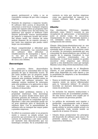 genere pertenecerá a todos y no se                     carencia es vista por muchas empresas
    concederán ventajas de por vida a ninguna              como una oportunidad de negocio (e.g.
    empresa.                                               evaluar software libre para darlo a
                                                           conocer).
•   Fomento de empresas o negocios locales.
    El software libre acerca el desarrollo de
    soluciones a nivel local. Cualquier empresa        Ubuntu
    puede dar soporte sobre un programa libre
    y cubrir un ámbito local. De esta forma, los       Una    distribución    GNU/Linux   (también
    gobiernos que apoyen el Software Libre             abreviado como “distro”) consiste en una
    estarán generando nuevas oportunidades             recopilación de aplicaciones y herramientas
    de negocio a empresas locales del sector.          junto al núcleo Linux. Se encuentran
    Del mismo modo, los clientes de estas              empaquetadas de una determinada manera y
    podrán disponer de un soporte cercano y            con utilidades extras para facilitar la
    por tanto una empresa que pueda cubrir             configuración del sistema.
    mejor sus necesidades.
                                                       Ubuntu (http://www.ubuntulinux.org) es una
•   Mayor competitividad y dificultad para             distribución GNU/Linux fácil de utilizar y
    constituir monopolios. Las características         orientada tanto al usuario de escritorio como
    del    software     libre  dificultan   el         al servidor. Se encuentra mantenida por una
    establecimiento de monopolios y hacen a            comunidad de desarrolladores que reciben el
    su vez que el mercado sea más                      soporte de la empresa Canonical, la cual
    competitivo, y por tanto más beneficioso           vende     servicios   relacionados   con    la
    de cara a sus clientes.                            distribución. A nivel local también es posible
                                                       encontrar otras empresas que ofrecen
                                                       soporte a esta distribución como por ejemplo
Desventajas                                            Maxima Linux (http://www.maximalinux.com).

•   En    proyectos     libres    desarrollados        Su filosofía esta basada en el Manifiesto
    únicamente por la comunidad libre no hay           Ubuntu, el cual promueve que el software
    garantía de que el desarrollo ocurra. Es           debe estar disponible sin coste alguno y con
    por tanto posible que un proyecto pueda            la posibilidad de adaptarlo a las necesidades
    morir si no interesa lo suficiente. Por            de cada usuario.
    supuesto este problema también existe en
    el mundo del software privativo. Sin               •   Nunca se tendrá que pagar por Ubuntu, ni
    embargo existen multitud de soluciones                 siquiera existe un precio diferenciador
    ante este problema si la aplicación es libre           para la “enterprise edition”. El esfuerzo
    (e.g. Contratar una empresa para que                   invertido no marcará distinciones entre
    continúe el desarrollo).                               ramas de productos.

•   Pueden haber problemas entorno a la                •   Se incluirán las mejores traducciones e
    propiedad intelectual. Esta desventaja                 infraestructuras de accesibilidad posibles.
    aparece en países donde tienen leyes que               De esta forma Ubuntu será usable por el
    permiten patentes de Software. El tiempo               mayor número de personas posible.
    que se debe invertir en comprobar que un
    algoritmo o idea esta patentada puede ser          •   La política de versionado será regular y
    un gran obstáculo para el desarrollo de                predecible, concretamente cada 6 meses.
    software libre. Con la patentabilidad de               Dando la posibilidad de que cualquiera
    software sólo se consigue dar mayor poder              pueda utilizar la versión estable actual o la
    a grandes empresas.                                    de desarrollo. Cada versión tendrá un
                                                           soporte de al menos 18 meses.
•   Es difícil en ocasiones saber si un proyecto
    existe y conocer su estado actual. Los             •   Ubuntu desea promocionar los principios
    proyectos que provienen de la comunidad,               del desarrollo de software open source. Se
    carecen de marketing y por tanto suelen                pretende animar a usar el software,
    ser bastante más desconocidos que sus                  mejorarlo y distribuirlo.
    homólogos cerrados. En la actualidad esta


                                                   7
 