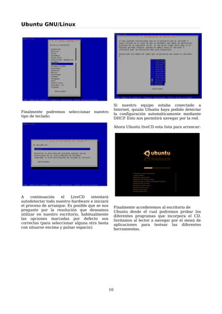 Ubuntu GNU/Linux




                                                      Si nuestro equipo estaba conectado a
                                                      Internet, quizás Ubuntu haya podido detectar
Finalmente podremos      seleccionar   nuestro
                                                      la configuración automáticamente mediante
tipo de teclado:
                                                      DHCP Esto nos permitirá navegar por la red.
                                                            .

                                                      Ahora Ubuntu liveCD esta lista para arrancar:




A     continuación   el   LiveCD     intentará
autodetectar todo nuestro hardware e iniciará
el proceso de arranque. Es posible que se nos         Finalmente accederemos al escritorio de
pregunte por la resolución que deseamos               Ubuntu desde el cual podremos probar los
utilizar en nuestro escritorio, habitualmente         diferentes programas que incorpora el CD.
las opciones marcadas por defecto son                 Invitamos al lector a navegar por el menú de
correctas (para seleccionar alguna otra basta         aplicaciones para testear las diferentes
con situarse encima y pulsar espacio):                herramientas.




                                                 10
 