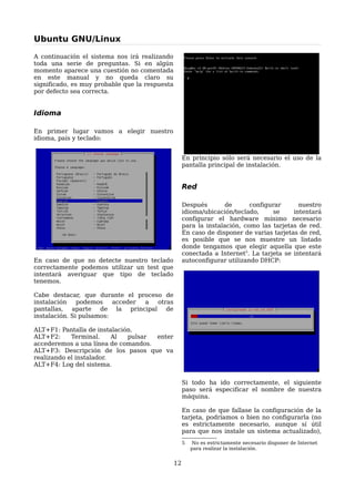 Ubuntu GNU/Linux

A continuación el sistema nos irá realizando
toda una serie de preguntas. Si en algún
momento aparece una cuestión no comentada
en este manual y no queda claro su
significado, es muy probable que la respuesta
por defecto sea correcta.


Idioma

En primer lugar vamos a elegir nuestro
idioma, país y teclado:


                                                     En principio sólo será necesario el uso de la
                                                     pantalla principal de instalación.


                                                     Red

                                                     Después        de      configurar      nuestro
                                                     idioma/ubicación/teclado,     se     intentará
                                                     configurar el hardware mínimo necesario
                                                     para la instalación, como las tarjetas de red.
                                                     En caso de disponer de varias tarjetas de red,
                                                     es posible que se nos muestre un listado
                                                     donde tengamos que elegir aquella que este
                                                     conectada a Internet5. La tarjeta se intentará
En caso de que no detecte nuestro teclado            autoconfigurar utilizando DHCP:
correctamente podemos utilizar un test que
intentará averiguar que tipo de teclado
tenemos.

Cabe destacar, que durante el proceso de
instalación    podemos    acceder a otras
pantallas, aparte de la principal de
instalación. Si pulsamos:

ALT+F1: Pantalla de instalación.
ALT+F2:     Terminal.     Al  pulsar enter
accederemos a una línea de comandos.
ALT+F3: Descripción de los pasos que va
realizando el instalador.
ALT+F4: Log del sistema.


                                                     Si todo ha ido correctamente, el siguiente
                                                     paso será especificar el nombre de nuestra
                                                     máquina.

                                                     En caso de que fallase la configuración de la
                                                     tarjeta, podríamos o bien no configurarla (no
                                                     es estrictamente necesario, aunque sí útil
                                                     para que nos instale un sistema actualizado),
                                                     5   No es estrictamente necesario disponer de Internet
                                                         para realizar la instalación.


                                                12
 