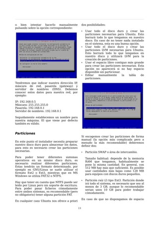 o bien intentar hacerlo manualmente                   dos posibilidades:
pulsando sobre la opción correspondiente:
                                                      •   Usar todo el disco duro y crear las
                                                          particiones necesarias para Ubuntu. Esto
                                                          borrará todo lo que tengamos en nuestro
                                                          disco. En caso de no tener nada instalado
                                                          en el sistema, esta es una buena opción.
                                                      •   Usar todo el disco duro y crear las
                                                          particiones LVM necesarias para Ubuntu.
                                                          Esto borrará todo lo que tengamos en
                                                          nuestro disco y utilizará LVM para la
                                                          creación de particiones.
                                                      •   Usar el espacio libre contiguo más grande
                                                          para crear las particiones necesarias. Esta
                                                          opción no aparecerá si no hay espacio
                                                          disponible sin particionar.
                                                      •   Editar     manualmente      la  tabla    de
                                                          particiones.
Tendremos que indicar nuestra dirección IP,
máscara de red, pasarela (gateway) y
servidor de nombres (DNS). Debemos
conocer estos datos para nuestra red, por
ejemplo:

IP: 192.168.0.5
Máscara: 255.255.255.0
Pasarela: 192.168.0.1
Servidor de nombres: 192.168.0.1

Seguidamente establecemos un nombre para
nuestra máquina. El que viene por defecto
también es válido.


Particiones
                                                      Si escogemos crear las particiones de forma
                                                      manual (la opción más complicada pero a
En este punto el instalador necesita preparar         menudo la más recomendable) deberemos
nuestro disco duro para almacenar los datos,          definir dos:
para esto es necesario crear las particiones
necesarias.                                           •   Partición SWAP o área de intercambio.
Para poder tener diferentes sistemas                      Tamaño habitual: depende de la memoria
operativos en un mismo disco duro, es                     RAM que tengamos, habitualmente se
necesario realizar diferentes particiones.                pone la misma cantidad. En general, con
Estas tendrán un formato determinado, por                 512 MB hay más que suficiente. Es posible
ejemplo en GNU/Linux se suele utilizar el                 usar cantidades más bajas como 128 MB
formato Ext2 o Ext3, mientras que en MS                   para equipos con discos duros pequeños.
Windows se utiliza FAT32 o NTFS.
                                                      •   Partición raíz (/) tipo Ext3. Partición donde
Hay que tener en cuenta que NTFS puede ser                irá todo el sistema, es necesario que sea al
leído por Linux pero sin soporte de escritura.            menos de 3 GB, aunque lo recomendable
Para poder pasar ficheros cómodamente                     serian unos 10 GB para poder trabajar
entre ambos sistemas, es recomendable (pero               cómodamente.
no obligatorio) tener alguna partición FAT.
                                                      En caso de que no dispongamos de espacio
En cualquier caso Ubuntu nos ofrece a priori

                                                 13
 