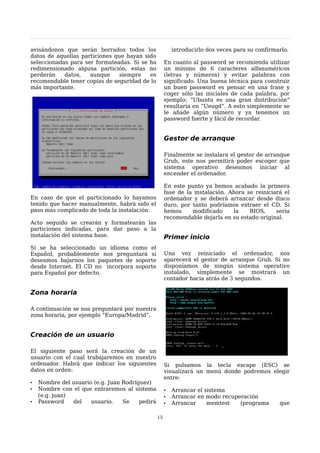 avisándonos que serán borrados todos los                  introducirlo dos veces para su confirmarlo.
datos de aquellas particiones que hayan sido
seleccionadas para ser formateadas. Si se ha          En cuanto al password se recomienda utilizar
redimensionado alguna partición, estas no             un mínimo de 6 caracteres alfanuméricos
perderán    datos,   aunque     siempre   es          (letras y números) y evitar palabras con
recomendable tener copias de seguridad de lo          significado. Una buena técnica para construir
más importante.                                       un buen password es pensar en una frase y
                                                      coger sólo las iniciales de cada palabra, por
                                                      ejemplo: “Ubuntu es una gran distribución”
                                                      resultaría en “Ueugd”. A esto simplemente se
                                                      le añade algún número y ya tenemos un
                                                      password fuerte y fácil de recordar.


                                                      Gestor de arranque

                                                      Finalmente se instalara el gestor de arranque
                                                      Grub, este nos permitirá poder escoger que
                                                      sistema operativo deseamos iniciar al
                                                      encender el ordenador.

                                                      En este punto ya hemos acabado la primera
                                                      fase de la instalación. Ahora se reiniciará el
En caso de que el particionado lo hayamos             ordenador y se deberá arrancar desde disco
tenido que hacer manualmente, habrá sido el           duro, por tanto podríamos extraer el CD. Si
paso más complicado de toda la instalación.           hemos     modificado     la    BIOS,     seria
                                                      recomendable dejarla en su estado original.
Acto seguido se crearán y formatearán las
particiones indicadas, para dar paso a la
instalación del sistema base.                         Primer inicio
Si se ha seleccionado un idioma como el
Español, probablemente nos preguntará si              Una vez reiniciado el ordenador, nos
deseamos bajarnos los paquetes de soporte             aparecerá el gestor de arranque Grub. Si no
desde Internet. El CD no incorpora soporte            disponíamos de ningún sistema operativo
para Español por defecto.                             instalado, simplemente se mostrará un
                                                      contador hacia atrás de 3 segundos.

Zona horaria

A continuación se nos preguntará por nuestra
zona horaria, por ejemplo “Europa/Madrid”.


Creación de un usuario

El siguiente paso será la creación de un
usuario con el cual trabajaremos en nuestro
ordenador. Habrá que indicar los siguientes           Si pulsamos la tecla escape (ESC) se
datos en orden:                                       visualizará un menú donde podremos elegir
                                                      entre:
•   Nombre del usuario (e.g. Juan Rodríguez)
•   Nombre con el que entraremos al sistema           •   Arrancar el sistema
    (e.g. juan)                                       •   Arrancar en modo recuperación
•   Password    del   usuario.    Se    pedirá        •   Arrancar     memtest   (programa       que

                                                 15
 