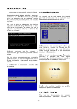 Ubuntu GNU/Linux

  comprueba el estado de la memoria RAM)              Resolución de pantalla
La primera opción será la habitual y la que se
selecciona por defecto si no hemos pulsado            Es posible que se nos realice una última
ESC. La segunda sólo se utilizará cuando              pregunta relacionada con la resolución que
tengamos algún problema grave con nuestro             deseamos tener en nuestro escritorio.
sistema.

En caso de que ya tuviésemos un sistema
operativo instalado (e.g. Windows), se nos
mostraría directamente el menú con las 3
opciones anteriores más la posibilidad de
arrancar Windows.




                                                      Habitualmente las opciones por defecto ya
                                                      son correctas, aunque es posible marcar
                                                      aquellas resoluciones que nos interesen.
                                                      Basta situarse encima de la que queramos
Podemos movernos con los cursores y
                                                      marcar y pulsar espacio.
seleccionar lo que deseemos pulsando la tecla
enter.
                                                      Si todo ha ido correctamente, por fin se nos
                                                      mostrará la pantalla de login donde
En este primer arranque debemos escoger la
                                                      tendremos que identificarnos con el usuario y
primera opción, o esperar simplemente a que
                                                      password especificados en la instalación:
acabe el contador y que escoja la opción por
defecto.

A continuación se comenzará a instalar todo
el sistema.




                                                      Desde esta pantalla también         es   posible
                                                      reiniciar y apagar el ordenador.


                                                      Escritorio Gnome
                                                      Una vez nos identificamos          con nuestro
                                                      usuario/password podremos           acceder al


                                                 16
 