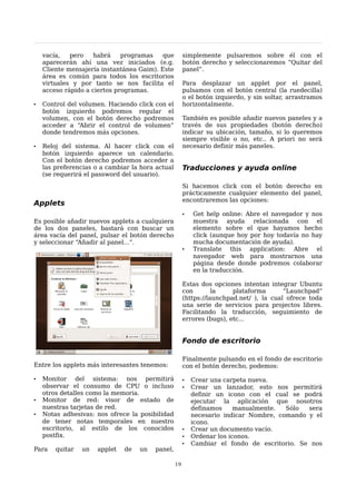 vacía,   pero    habrá    programas    que         simplemente pulsaremos sobre él con el
    aparecerán ahí una vez iniciados (e.g.             botón derecho y seleccionaremos “Quitar del
    Cliente mensajería instantánea Gaim). Este         panel”.
    área es común para todos los escritorios
    virtuales y por tanto se nos facilita el           Para desplazar un applet por el panel,
    acceso rápido a ciertos programas.                 pulsamos con el botón central (la ruedecilla)
                                                       o el botón izquierdo, y sin soltar, arrastramos
•   Control del volumen. Haciendo click con el         horizontalmente.
    botón izquierdo podremos regular el
    volumen, con el botón derecho podremos             También es posible añadir nuevos paneles y a
    acceder a “Abrir el control de volumen”            través de sus propiedades (botón derecho)
    donde tendremos más opciones.                      indicar su ubicación, tamaño, si lo queremos
                                                       siempre visible o no, etc.. A priori no será
•   Reloj del sistema. Al hacer click con el           necesario definir más paneles.
    botón izquierdo aparece un calendario.
    Con el botón derecho podremos acceder a
    las preferencias o a cambiar la hora actual        Traducciones y ayuda online
    (se requerirá el password del usuario).
                                                       Si hacemos click con el botón derecho en
                                                       prácticamente cualquier elemento del panel,
                                                       encontraremos las opciones:
Applets
                                                       •   Get help online: Abre el navegador y nos
Es posible añadir nuevos applets a cualquiera              muestra ayuda relacionada con el
de los dos paneles, bastará con buscar un                  elemento sobre el que hayamos hecho
área vacía del panel, pulsar el botón derecho              click (aunque hoy por hoy todavía no hay
y seleccionar “Añadir al panel...”.                        mucha documentación de ayuda).
                                                       •   Translate this application: Abre el
                                                           navegador web para mostrarnos una
                                                           página desde donde podremos colaborar
                                                           en la traducción.

                                                       Estas dos opciones intentan integrar Ubuntu
                                                       con        la    plataforma       “Launchpad”
                                                       (https://launchpad.net/ ), la cual ofrece toda
                                                       una serie de servicios para projectos libres.
                                                       Facilitando la traducción, seguimiento de
                                                       errores (bugs), etc...


                                                       Fondo de escritorio

                                                       Finalmente pulsando en el fondo de escritorio
Entre los applets más interesantes tenemos:            con el botón derecho, podemos:

•   Monitor del sistema: nos permitirá                 •   Crear una carpeta nueva.
    observar el consumo de CPU o incluso               •   Crear un lanzador, esto nos permitirá
    otros detalles como la memoria.                        definir un icono con el cual se podrá
•   Monitor de red: visor de estado de                     ejecutar la aplicación que nosotros
    nuestras tarjetas de red.                              definamos     manualmente.  Sólo  sera
•   Notas adhesivas: nos ofrece la posibilidad             necesario indicar Nombre, comando y el
    de tener notas temporales en nuestro                   icono.
    escritorio, al estilo de los conocidos             •   Crear un documento vacío.
    postfix.                                           •   Ordenar los iconos.
                                                       •   Cambiar el fondo de escritorio. Se nos
Para    quitar   un   applet   de   un   panel,

                                                  19
 