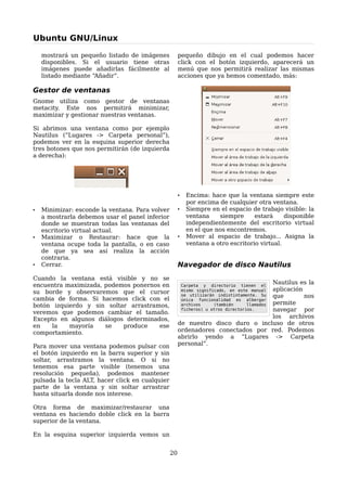 Ubuntu GNU/Linux

    mostrará un pequeño listado de imágenes           pequeño dibujo en el cual podemos hacer
    disponibles. Si el usuario tiene otras            click con el botón izquierdo, aparecerá un
    imágenes puede añadirlas fácilmente al            menú que nos permitirá realizar las mismas
    listado mediante “Añadir”.                        acciones que ya hemos comentado, más:

Gestor de ventanas
Gnome utiliza como gestor de ventanas
metacity. Este nos permitirá minimizar,
maximizar y gestionar nuestras ventanas.

Si abrimos una ventana como por ejemplo
Nautilus (“Lugares -> Carpeta personal”),
podemos ver en la esquina superior derecha
tres botones que nos permitirán (de izquierda
a derecha):




                                                      •     Encima: hace que la ventana siempre este
                                                            por encima de cualquier otra ventana.
•   Minimizar: esconde la ventana. Para volver        •     Siempre en el espacio de trabajo visible: la
    a mostrarla debemos usar el panel inferior              ventana    siempre      estará     disponible
    donde se muestran todas las ventanas del                independientemente del escritorio virtual
    escritorio virtual actual.                              en el que nos encontremos.
•   Maximizar o Restaurar: hace que la                •     Mover al espacio de trabajo... Asigna la
    ventana ocupe toda la pantalla, o en caso               ventana a otro escritorio virtual.
    de que ya sea así realiza la acción
    contraria.
•   Cerrar.                                           Navegador de disco Nautilus
Cuando la ventana está visible y no se
encuentra maximizada, podemos ponernos en                                         Nautilus es la
                                                          Carpeta y directorio tienen el
su borde y observaremos que el cursor                                             aplicación
                                                          mismo significado, en este manual

cambia de forma. Si hacemos click con el                                          que
                                                          se utilizarán indistintamente. Su  nos
                                                          única funcionalidad es albergar
botón izquierdo y sin soltar arrastramos,                 archivos     (también   permite
                                                                                     llamados

veremos que podemos cambiar el tamaño.                                            navegar por
                                                          ficheros) u otros directorios.

Excepto en algunos diálogos determinados,                                         los archivos
en   la    mayoría    se   produce    ese             de nuestro disco duro o incluso de otros
comportamiento.                                       ordenadores conectados por red. Podemos
                                                      abrirlo yendo a “Lugares -> Carpeta
Para mover una ventana podemos pulsar con             personal”.
el botón izquierdo en la barra superior y sin
soltar, arrastramos la ventana. O si no
tenemos esa parte visible (tenemos una
resolución pequeña), podemos mantener
pulsada la tecla ALT, hacer click en cualquier
parte de la ventana y sin soltar arrastrar
hasta situarla donde nos interese.

Otra forma de maximizar/restaurar una
ventana es haciendo doble click en la barra
superior de la ventana.

En la esquina superior izquierda vemos un


                                                 20
 