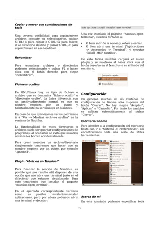 Copiar y mover con combinaciones de
tecla                                                 sudo aptitude install nautilus-open-terminal


                                                      Una vez instalado el paquete “nautilus-open-
Una tercera posibilidad para copiar/mover             terminal”, estamos forzados a:
archivos consiste en seleccionarlos, pulsar
CTRL+C para copiar o CTRL+X para mover,               •   O bien salir de la sesión y volver a entrar.
ir al directorio destino y pulsar CTRL+v para
                                                      •   O bien abrir una terminal (“Aplicaciones
copiar/mover en esa localidad.
                                                          -> Accesorios -> Terminal”) y ejecutar
                                                          “killall -HUP nautilus”.
Renombrar
                                                      De esta forma nautilus cargará el nuevo
                                                      plugin y se mostrará al hacer click con el
Para renombrar archivos o directorios                 botón derecho en el Nautilus o en el fondo del
podemos seleccionarlo y pulsar F2 o hacer             escritorio.
click con el botón derecho para elegir
“Renombrar”.


Ficheros ocultos

En GNU/Linux hay un tipo de fichero o
archivo que se denomina “fichero oculto” o            Configuración
“directorio oculto”. La única diferencia con          En general, muchas de las ventanas de
un archivo/directorio normal es que su                configuración de Gnome sólo disponen del
nombre     empieza     por   un    punto   y          botón “Cerrar”. No hay ningún “Aceptar”,
habitualmente no se visualiza en Nautilus.            “Aplicar” o “Cancelar”. Por tanto los cambios
                                                      se aplican automáticamente al pulsar
En caso de que quisiéramos verlos podríamos           “Cerrar”.
ir a “Ver -> Mostrar archivos ocultos” en la
ventana de Nautilus.                                  Escritorio Gnome

La funcionalidad de estos directorios o               Para acceder a la configuración del escritorio
archivos suele ser guardar configuraciones de         basta con ir a “Sistema -> Preferencias”, allí
programas, al ocultarlos se evita que usuarios        encontraremos toda una serie de útiles
novatos los borren accidentalmente.                   herramientas:

Para crear nosotros un archivo/directorio
simplemente tendremos que hacer que su
nombre empiece por un punto, por ejemplo
“.gnome2”.


Plugin “Abrir en un Terminal”

Para finalizar la sección de Nautilus, es
posible que nos resulte útil disponer de una
opción que nos abra una terminal justo en el
directorio que estamos visualizando. Para
esto tendremos que instalar el paquete
“nautilus-open-terminal”.

En el apartado correspondiente veremos
como     es    posible   instalar/desinstalar
aplicaciones, pero por ahora podemos abrir            Acerca de mí
una terminal y ejecutar:                              En este apartado podemos especificar toda

                                                 25
 