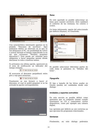 Tema

                                                      En este apartado es posible seleccionar un
                                                      tema para nuestro escritorio. Esto cambiará
                                                      el contorno de las ventanas, los colores e
                                                      iconos.

                                                      Un tema interesante, aparte del seleccionado
                                                      por defecto (Human), es Clearlooks.




Una característica interesante aparece en la
pestaña “Descanso de escritura”. Aquí
podremos definir un intervalo en el que se
nos bloqueará el PC, sin posibilidad de volver
a activar durante el tiempo especificado (a no
ser que activemos “Permitir posponer
descansos”). Esto puede ser utilizado para
obligarnos a hacer pequeñas pausas donde
descansar la vista o nuestras manos.

Si activamos esa última opción, aparecerá en
el área de notificación un indicador del
                                                      Es posible seleccionar diferentes partes de
tiempo restante:
                                                      cada tema si pulsamos en “Detalles del
                                                      tema”.
Al acercarse al descanso parpadeará entre
gris y rojo para avisarnos:
                                                      Tipografía
Finalmente se nos forzará a hacer el
descanso, el cual se podrá posponer si se ha          El tipo y tamaño de las letras usadas en
activado la opción correspondiente:                   Gnome pueden ser cambiadas desde este
                                                      dialogo.


                                                      Unidades y soportes extraíbles

                                                      En esta sección es posible definir como
                                                      queremos que se comporte Gnome cuando
                                                      insertamos un CD o conectamos ciertos
                                                      dispositivos, como por ejemplo una cámara
                                                      digital.

                                                      Las opciones por defecto ya son correctas ya
                                                      que ejecutan los programas relacionados.


                                                      Ventanas

                                                      Finalmente,   en   este   dialogo   podremos


                                                 29
 