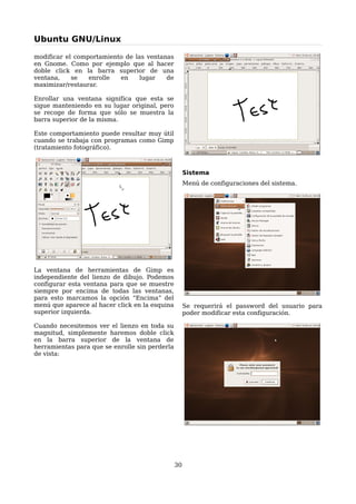 Ubuntu GNU/Linux

modificar el comportamiento de las ventanas
en Gnome. Como por ejemplo que al hacer
doble click en la barra superior de una
ventana,    se   enrolle  en     lugar   de
maximizar/restaurar.

Enrollar una ventana significa que esta se
sigue manteniendo en su lugar original, pero
se recoge de forma que sólo se muestra la
barra superior de la misma.

Este comportamiento puede resultar muy útil
cuando se trabaja con programas como Gimp
(tratamiento fotográfico).



                                                     Sistema
                                                     Menú de configuraciones del sistema.




La ventana de herramientas de Gimp es
independiente del lienzo de dibujo. Podemos
configurar esta ventana para que se muestre
siempre por encima de todas las ventanas,
para esto marcamos la opción “Encima” del
menú que aparece al hacer click en la esquina        Se requerirá el password del usuario para
superior izquierda.                                  poder modificar esta configuración.

Cuando necesitemos ver el lienzo en toda su
magnitud, simplemente haremos doble click
en la barra superior de la ventana de
herramientas para que se enrolle sin perderla
de vista:




                                                30
 