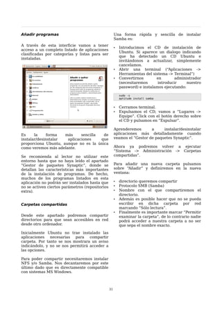 Añadir programas                                      Una forma rápida y sencilla de instalar
                                                      Samba es:
A través de esta interficie vamos a tener
                                                      •   Introducimos el CD de instalación de
acceso a un completo listado de aplicaciones
                                                          Ubuntu. Si aparece un dialogo indicando
clasificadas por categorías y listas para ser
                                                          que ha detectado un CD Ubuntu e
instaladas.
                                                          invitándonos a actualizar, simplemente
                                                          cancelamos.
                                                      •   Abrir una terminal (“Aplicaciones ->
                                                          Herramientas del sistema -> Terminal”)
                                                      •   Convertirnos       en        administrador
                                                          (necesitaremos      introducir     nuestro
                                                          password) e instalamos ejecutando:

                                                          sudo -s
                                                          aptitude install samba


                                                      •   Cerramos terminal.
                                                      •   Expulsamos el CD, vamos a “Lugares ->
                                                          Equipo”. Click con el botón derecho sobre
                                                          el CD y pulsamos en “Expulsar”.

                                                      Aprenderemos       a     instalar/desinstalar
Es     la     forma  más     sencilla  de             aplicaciones más detalladamente cuando
instalar/desinstalar  aplicaciones    que             veamos el “Gestor de paquetes Synaptic”.
proporciona Ubuntu, aunque no es la única
como veremos más adelante.                            Ahora ya podremos volver a ejecutar
                                                      “Sistema -> Administración -> Carpetas
Se recomienda al lector no utilizar este              compartidas”.
entorno hasta que no haya leído el apartado
“Gestor de paquetes Synaptic”, donde se               Para añadir una nueva carpeta pulsamos
detallan las características más importantes          sobre “Añadir” y definiremos en la nueva
de la instalación de programas. De hecho,             ventana:
muchos de los programas listados en esta
aplicación no podrán ser instalados hasta que         •   directorio queremos compartir
no se activen ciertos parámetros (repositorios        •   Protocolo SMB (Samba)
extra).                                               •   Nombre con el que compartiremos el
                                                          directorio.
                                                      •   Además es posible hacer que no se pueda
Carpetas compartidas                                      escribir en dicha carpeta por red
                                                          marcando “Sólo lectura”.
                                                      •   Finalmente es importante marcar “Permitir
Desde este apartado podremos compartir                    examinar la carpeta”, de lo contrario nadie
directorios para que sean accesibles en red               podrá acceder a nuestra carpeta a no ser
desde otro ordenador.                                     que sepa el nombre exacto.

Inicialmente Ubuntu no trae instalado las
aplicaciones necesarias para compartir
carpeta. Por tanto se nos mostrara un aviso
indicándolo, y no se nos permitirá acceder a
las opciones.

Para poder compartir necesitaremos instalar
NFS y/o Samba. Nos decantaremos por este
último dado que es directamente compatible
con sistemas MS Windows.



                                                 31
 