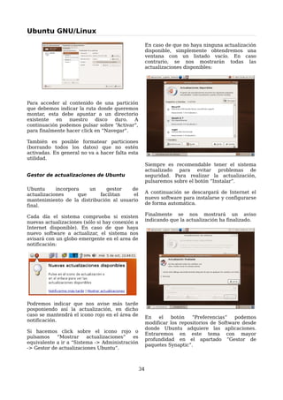Ubuntu GNU/Linux

                                                      En caso de que no haya ninguna actualización
                                                      disponible, simplemente obtendremos una
                                                      ventana con un listado vacío. En caso
                                                      contrario, se nos mostrarán todas las
                                                      actualizaciones disponibles:




Para acceder al contenido de una partición
que debemos indicar la ruta donde queremos
montar, esta debe apuntar a un directorio
existente   en   nuestro    disco  duro.  A
continuación podemos pulsar sobre “Activar”,
para finalmente hacer click en “Navegar”.

También es posible formatear particiones
(borrando todos los datos) que no estén
activadas. En general no va a hacer falta esta
utilidad.
                                                      Siempre es recomendable tener el sistema
                                                      actualizado para evitar problemas de
Gestor de actualizaciones de Ubuntu                   seguridad. Para realizar la actualización,
                                                      pulsaremos sobre el botón “Instalar”.
Ubuntu      incorpora    un    gestor   de
actualizaciones      que    facilitan    el           A continuación se descargará de Internet el
mantenimiento de la distribución al usuario           nuevo software para instalarse y configurarse
final.                                                de forma automática.

Cada día el sistema comprueba si existen              Finalmente se nos mostrará un aviso
nuevas actualizaciones (sólo si hay conexión a        indicando que la actualización ha finalizado.
Internet disponible). En caso de que haya
nuevo software a actualizar, el sistema nos
avisará con un globo emergente en el area de
notificación:




Podremos indicar que nos avise más tarde
posponiendo así la actualización, en dicho
caso se mantendrá el icono rojo en el área de
                                                      En   el    botón   “Preferencias”   podemos
notificación.
                                                      modificar los repositorios de Software desde
                                                      donde Ubuntu adquiere las aplicaciones.
Si hacemos click sobre el icono rojo o
                                                      Entraremos en este tema con mayor
pulsamos    “Mostrar     actualizaciones”  es
                                                      profundidad en el apartado “Gestor de
equivalente a ir a “Sistema -> Administración
                                                      paquetes Synaptic”.
-> Gestor de actualizaciones Ubuntu”.



                                                 34
 