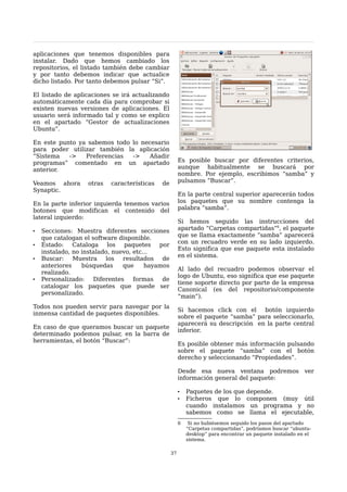 aplicaciones que tenemos disponibles para
instalar. Dado que hemos cambiado los
repositorios, el listado también debe cambiar
y por tanto debemos indicar que actualice
dicho listado. Por tanto debemos pulsar “Si”.

El listado de aplicaciones se irá actualizando
automáticamente cada día para comprobar si
existen nuevas versiones de aplicaciones. El
usuario será informado tal y como se explico
en el apartado “Gestor de actualizaciones
Ubuntu”.

En este punto ya sabemos todo lo necesario
para poder utilizar también la aplicación
“Sistema   ->   Preferencias  ->    Añadir
programas” comentado en un apartado                    Es posible buscar por diferentes criterios,
anterior.                                              aunque habitualmente se buscará por
                                                       nombre. Por ejemplo, escribimos “samba” y
Veamos ahora       otras   características   de        pulsamos “Buscar”.
Synaptic.
                                                       En la parte central superior aparecerán todos
En la parte inferior izquierda tenemos varios          los paquetes que su nombre contenga la
botones que modifican el contenido del                 palabra “samba”.
lateral izquierdo:
                                                       Si hemos seguido las instrucciones del
•   Secciones: Muestra diferentes secciones            apartado “Carpetas compartidas”6, el paquete
                                                       que se llama exactamente “samba” aparecerá
    que catalogan el software disponible.
                                                       con un recuadro verde en su lado izquierdo.
•   Estado: Cataloga los paquetes por
                                                       Esto significa que ese paquete esta instalado
    instalado, no instalado, nuevo, etc...
                                                       en el sistema.
•   Buscar: Muestra los resultados de
    anteriores    búsquedas     que     hayamos
                                                       Al lado del recuadro podemos observar el
    realizado.
                                                       logo de Ubuntu, eso significa que ese paquete
•   Personalizado:    Diferentes    formas   de
                                                       tiene soporte directo por parte de la empresa
    catalogar los paquetes que puede ser
                                                       Canonical (es del repositorio/componente
    personalizado.
                                                       “main”).
Todos nos pueden servir para navegar por la
                                                       Si hacemos click con el    botón izquierdo
inmensa cantidad de paquetes disponibles.
                                                       sobre el paquete “samba” para seleccionarlo,
                                                       aparecerá su descripción en la parte central
En caso de que queramos buscar un paquete
                                                       inferior.
determinado podemos pulsar, en la barra de
herramientas, el botón “Buscar”:
                                                       Es posible obtener más información pulsando
                                                       sobre el paquete “samba” con el botón
                                                       derecho y seleccionando “Propiedades”.

                                                       Desde esa nueva ventana podremos ver
                                                       información general del paquete:

                                                       •   Paquetes de los que depende.
                                                       •   Ficheros que lo componen (muy útil
                                                           cuando instalamos un programa y no
                                                           sabemos como se llama el ejecutable,
                                                       6    Si no hubiésemos seguido los pasos del apartado
                                                           “Carpetas compartidas”, podríamos buscar “ubuntu-
                                                           desktop” para encontrar un paquete instalado en el
                                                           sistema.

                                                  37
 