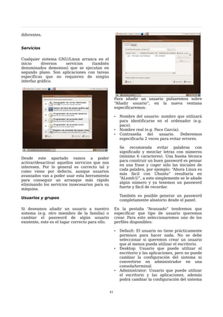 diferentes.


Servicios

Cualquier sistema GNU/Linux arranca en el
inicio     diversos  servicios    (también
denominados demonios) que se ejecutan en
segundo plano. Son aplicaciones con tareas
específicas que no requieren de ningún
interfaz gráfico.



                                                       Para añadir un usuario pulsaremos sobre
                                                       “Añadir usuario”, en la nueva ventana
                                                       especificaremos:

                                                       •   Nombre del usuario: nombre que utilizará
                                                           para identificarse en el ordenador (e.g.
                                                           paco).
                                                       •   Nombre real (e.g. Paco García).
                                                       •   Contraseña     del   usuario.    Deberemos
                                                           especificarla 2 veces para evitar errores.

                                                           Se recomienda evitar palabras con
                                                           significado y mezclar letras con números
                                                           (mínimo 6 caracteres). Una buena técnica
Desde este apartado vamos a poder
                                                           para construir un buen password es pensar
activar/desactivar aquellos servicios que nos
                                                           en una frase y coger sólo las iniciales de
interesen. Por lo general es correcto tal y
                                                           cada palabra, por ejemplo: “Ahora Linux es
como viene por defecto, aunque usuarios
                                                           más fácil con Ubuntu” resultaría en
avanzados van a poder usar esta herramienta
                                                           “ALemfcU”, a esto simplemente se le añade
para conseguir un arranque más rápido
                                                           algún número y ya tenemos un password
eliminando los servicios innecesarios para su
                                                           fuerte y fácil de recordar.
máquina.
                                                           También es posible generar un password
Usuarios y grupos
                                                           completamente aleatorio desde el panel.

Si deseamos añadir un usuario a nuestro                En la pestaña “Avanzado” tendremos que
sistema (e.g. otro miembro de la familia) o            especificar que tipo de usuario queremos
cambiar el password de algún usuario                   crear. Para esto seleccionaremos uno de los
existente, este es el lugar correcto para ello.        perfiles disponibles:

                                                       •   Default: El usuario no tiene prácticamente
                                                           permisos para hacer nada. No se debe
                                                           seleccionar si queremos crear un usuario
                                                           que al menos pueda utilizar el escritorio.
                                                       •   Desktop: Usuario que puede utilizar el
                                                           escritorio y las aplicaciones, pero no puede
                                                           cambiar la configuración del sistema ni
                                                           convertirse en administrador en una
                                                           consola/terminal.
                                                       •   Administrator: Usuario que puede utilizar
                                                           el escritorio y las aplicaciones, además
                                                           podrá cambiar la configuración del sistema


                                                  41
 