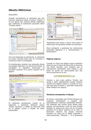 Ubuntu GNU/Linux

disponibles.

Cuando encontremos la extensión que nos
interesa, pulsamos sobre el enlace “Install” y
se nos abrirá una ventana donde tendremos
que confirmar la instalación pulsando sobre
“Instalar ahora”.




                                                        Tendríamos que volver a hacer click sobre el
                                                        enlace que nos permitía instalar la extensión.

                                                        Para configurar o gestionar las extensiones
                                                        instaladas debemos ir a “Herramientas ->
                                                        Extensiones”.


Una vez finalizada la instalación, la extensión
no estará activada hasta que no cerremos y              Páginas seguras
volvamos a abrir el navegador.
                                                        Cuando se visita una página segura podemos
Si intentásemos instalar una extensión desde
                                                        observar que la barra de dirección se muestra
una página diferente a la oficial de Firefox, el
                                                        con fondo amarillo, esto significa que la
navegador lo impediría mostrando un
                                                        información transmitida esta cifrada y por
recuadro amarillo en la parte superior de la
                                                        tanto no puede ser interceptada por una
página:
                                                        tercera persona en la red.




                                                        Gracias a este aviso gráfico, Firefox nos
                                                        ayuda a saber rápidamente cuando estamos
                                                        usando una página segura y cuando no (e.g.
                                                        una web para acceder a gestiones bancarias
                                                        debe siempre ser segura).



                                                        Ventanas emergentes o Popups

                                                        Ya hemos comentado que Firefox bloquea las
                                                        ventanas    emergentes   o     popups   que
Si realmente quisiésemos confiar en la                  habitualmente contienen publicidad molesta.
extensión e instalarla, debemos pulsar                  Sin embargo hay ciertas webs donde estas
“Editar opciones” y añadir la dirección web             popups son necesarias, cada vez que Firefox
de la página actual a listado de sitios                 bloquea un popup nos avisa con un recuadro
autorizados.                                            amarillo en la parte superior de la web. Si
                                                        deseamos mostrar ese popup concreto
                                                        haremos un click con el botón izquierdo y
                                                        seleccionaremos “Mostrar...”. O si queremos


                                                   46
 