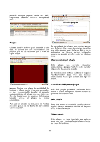 permitir siempre popups desde esa web,
elegiremos “Permitir ventanas emergentes
para...”




Plugins

                                                     La mayoría de los plugins que vamos a ver no
Cuando usemos Firefox para acceder a una             son Software Libre pero sí gratuitos. Aquellos
web, es posible que nos encontremos con              que sólo quieran usar Software Libre en su
páginas que no se visualizan por la falta de         ordenador, no tienen porque instalarlos
algún plugin.                                        aunque no podrán acceder a ciertas páginas
                                                     web.

                                                     Macromedia Flash plugin

                                                     Este    plugin    nos   permite   visualizar
                                                     animaciones o juegos Flash. Se debe instalar
                                                     el paquete flashplayer-mozilla.

                                                     Es recomendable instalar también el paquete
                                                     “msttcorefonts” dado que hay muchas
                                                     animaciones Flash que utilizan ese tipo de
                                                     letras.


                                                     Acrobat Reader (PDFs) plugin

Aunque Firefox nos ofrece la posibilidad de
instalar el plugin desde el mismo navegador,         Con este plugin podremos visualizar PDFs
es más recomendable instalar el paquete              desde el propio navegador. Se debe instalar el
correspondiente al plugin que nos interese.          paquete mozilla-acroread.
De esta forma todos los usuarios del sistema
tendrán     acceso   al  plugin   de   forma
automática.                                          Java plugin

Para ver los plugins ya instalados en Firefox        Para que nuestro navegador pueda ejecutar
debemos poner en la barra de direcciones             applets Java es necesario instalar el paquete
“about:plugins”.                                     j2re1.4-mozilla-plugin.


                                                     Totem plugin

                                                     Este plugin ya viene instalado por defecto
                                                     dado que esta relacionado con el reproductor
                                                     de vídeo del sistema.



                                                47
 