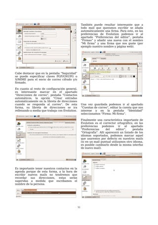 También puede resultar interesante que a
                                                     todo mail que queramos escribir se añada
                                                     automáticamente una firma. Para esto, en las
                                                     preferencias de Evolution podemos ir al
                                                     apartado “Preferencias del editor”, pestaña
                                                     “Firmas” y añadir una nueva con el nombre
                                                     “Mi firma” y una firma que nos guste (por
                                                     ejemplo nuestro nombre y página web).




Cabe destacar que en la pestaña “Seguridad”
se puede especificar claves PGP/GNUPG o
S/MIME para el envio de correo cifrado y/o
firmado.

En cuanto al resto de configuración general,
es interesante marcar en el apartado
“Direcciones de correo”, pestaña “Contactos
automáticos, la opción “Crear entradas
automáticamente en la libreta de direcciones
cuando se responda al correo”. De esta               Una vez guardada podemos ir al apartado
forma, su libreta de direcciones se ira              “Cuentas de correo”, editar la cuenta que nos
rellenando a media que trabaja con Evolution.        interese y en la pestaña “Identidad”
                                                     seleccionamos “Firma: Mi firma”.

                                                     Finalmente una característica importante de
                                                     Evolution es el corrector ortográfico, en las
                                                     preferencias    podemos      ir  al  apartado
                                                     “Preferencias      del     editor”,   pestaña
                                                     “Ortografía”. Allí aparecerá un listado de los
                                                     idiomas soportados, podemos marcar aquel
                                                     que usaremos por defecto en nuestros mails
                                                     (si en un mail puntual utilizamos otro idioma,
                                                     es posible cambiarlo desde la misma interfaz
                                                     de nuevo mail).




Es importante tener nuestros contactos en la
agenda porque de esta forma, a la hora de
escribir nuevos mails no tendremos que
recordar sus direcciones, estas serán
sugeridas a medida que escribamos el
nombre de la persona.




                                                51
 