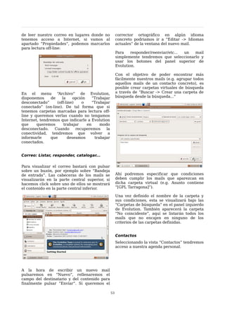 de leer nuestro correo en lugares donde no            corrector ortográfico en algún idioma
tenemos acceso a Internet, si vamos al                concreto podriamos ir a “Editar -> Idiomas
apartado “Propiedades”, podemos marcarlos             actuales” de la ventana del nuevo mail.
para lectura off-line:
                                                      Para    responder/reenviar/etc... un mail
                                                      simplemente tendremos que seleccionarlo y
                                                      usar los botones del panel superior de
                                                      Evolution.

                                                      Con el objetivo de poder encontrar más
                                                      fácilmente nuestros mails (e.g. agrupar todos
                                                      aquellos mails de un contacto concreto), es
                                                      posible crear carpetas virtuales de búsqueda
En el menu “Archivo” de Evolution,                    a través de “Buscar -> Crear una carpeta de
disponemos     de    la    opción    “Trabajar        búsqueda desde la búsqueda...”
desconectado”     (off-line)    o    “Trabajar
conectado” (on-line). De tal forma que si
tenemos carpetas marcadas para lectura off-
line y queremos verlas cuando no tengamos
Internet, tendremos que indicarle a Evolution
que     queremos      trabajar    en     modo
desconectado.    Cuando      recuperemos    la
conectividad, tendremos que volver a
informarle     que      deseamos      trabajar
conectados.


Correo: Listar, responder, catalogar...

Para visualizar el correo bastará con pulsar
sobre un buzón, por ejemplo sobre “Bandeja
de entrada”. Las cabeceras de los mails se            Ahí podremos especificar que condiciones
visualizarán en la parte central superior, si         deben cumplir los mails que aparezcan en
hacemos click sobre uno de ellos se mostrará          dicha carpeta virtual (e.g. Asunto contiene
el contenido en la parte central inferior.            “[GPL Tarragona]”).

                                                      Una vez definido el nombre de la carpeta y
                                                      sus condiciones, esta se visualizará bajo las
                                                      “Carpetas de búsqueda” en el panel izquierdo
                                                      de Evolution. También aparecerá la carpeta
                                                      “No coincidente”, aquí se listarán todos los
                                                      mails que no encajen en ninguno de los
                                                      criterios de las carpetas definidas.


                                                      Contactos
                                                      Seleccionando la vista “Contactos” tendremos
                                                      acceso a nuestra agenda personal.




A la hora de escribir un nuevo mail
pulsaremos en “Nuevo”, rellenaremos el
campo del destinatario y del contenido para
finalmente pulsar “Enviar”. Si queremos el

                                                 53
 