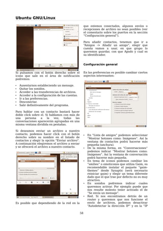 Ubuntu GNU/Linux

                                                      que estemos conectados, algunos envíos o
                                                      recepciones de archivo no sean posibles (ver
                                                      el comentario sobre los puertos en la sección
                                                      “Configuración general”).

                                                      Para añadir contactos, tenemos que ir a
                                                      “Amigos -> Añadir un amigo”, elegir que
                                                      cuenta vamos a usar, en que grupo lo
                                                      queremos guardar, con que Apodo y cual es
                                                      su identificador.


                                                      Configuración general

Si pulsamos con el botón derecho sobre el             En las preferencias es posible cambiar ciertos
icono que sale en el área de notificación             aspectos interesantes:
podremos:

•   Ausentarnos estableciendo un mensaje.
•   Quitar los sonidos.
•   Acceder a las transferencias de archivos.
•   Acceder a la configuración de las cuentas.
•   Ir a las preferencias.
•   Desconectar.
•   Salir definitivamente del programa.

Para hablar con un contacto bastará hacer
doble click sobre el. Si hablamos con más de
una    persona    a    la   vez,  todas   las
conversaciones aparecerán agrupadas en una
misma ventana dividida en pestañas.

Si deseamos enviar un archivo a nuestro
contacto, podemos hacer click con el botón            •   En “Lista de amigos” podemos seleccionar
derecho sobre su nombre en el listado de                  “Mostrar botones como: Imágenes”. Así la
contactos y elegir la opción “Enviar archivo”.            ventana de contactos podrá hacerse más
A continuación elegiremos el archivo a enviar             pequeña (anchura).
y se ofrecerá el archivo a nuestro contacto.          •   De la misma forma, en “Conversaciones”
                                                          podemos indicar “Mostrar botones como:
                                                          Imágenes”. Así la ventana de conversación
                                                          podrá hacerse más pequeña.
                                                      •   En tema de iconos podemos cambiar los
                                                          “smilies” o emoticonos que utiliza Gaim, es
                                                          recomendable instalar el paquete “gaim-
                                                          themes” desde Synaptic (será necesario
                                                          reiniciar gaim) y elegir un tema diferente
                                                          dado que el que trae por defecto no es muy
                                                          atractivo.
                                                      •   En sonidos podremos indicar cuales
                                                          queremos activar. Por ejemplo puede que
                                                          nos resulte molesto tener activado el de
                                                          “Se envía un mensaje”.
                                                      •   Red. Si nos encontramos detrás de un
                                                          router y queremos que nos funcione el
Es posible que dependiendo de la red en la                envío de archivos, podemos desactivar
                                                          “Autodetectar la dirección IP” y en la “IP

                                                 58
 