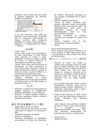 pulsamos con el botón derecho sobre                      de nuestro documento agrupado en
    la palabra subrayada, nos ofrecerá                       una ventana y ordenado por su tipo y
    palabras alternativas.                                   nombre.
                                                         •   Galería: Imágenes genéricas.
                                                         •   Fuente de datos: Utilizado para
                                                             generar informes a partir de diversas
                                                             fuentes como una base de datos de
                                                             OpenOffice.org,      útil    para      la
                                                             generación      masiva     de     cartas
                                                             personalizadas.     Esta      es     una
                                                             característica avanzada.
    Si se nos marcasen casi todas las
                                                         •   Mostrar     caracteres    no    visibles:
    palabras como incorrectas, es posible
                                                             visualiza por ejemplo los finales de
    que no tengamos seleccionado el
                                                             linea.
    idioma correcto. Para      cambiarlo
                                                         •   Escala:    Tamaño      con     el    que
    podemos ir al menú “Herramientas ->
    Opciones -> Configuración de idioma                      visualizamos la hoja de trabajo.
    -> Idioma”.                                          •   Ayuda

                                                     •   Barra de herramientas Formato:
•   Cortar: Para                                         Por lo general, para aplicar formato a un
    mover texto escrito en el documento,                 texto, primero se debe seleccionar este y
    se debe seleccionar el texto (hacer                  a continuación se debe utilizar esta barra
    click, arrastrar el cursor y soltar                  de herramientas.
    finalmente el botón) y pulsar el botón
    de cortar (o pulsar CTRL+x). A
    continuación tenemos que pegar.                      •   Ventana de estilo: Los estilos se
•   Copiar: Para copiar texto escrito en el                  utilizan para catalogar trozos de texto
    documento, se debe seleccionar el                        bajo un mismo formato, por ejemplo
    texto (hacer click, arrastrar el cursor y                los títulos de nivel 1, títulos de nivel 2,
    soltar finalmente el botón) y pulsar el                  texto normal, etc... Por otro lado,
    botón de cortar (o pulsar CTRL+x). A                     cuando se cambia el formato de un
    continuación tenemos que pegar.                          estilo (e.g. se modifica el tipo de letra),
•   Pegar: Para insertar el texto cortado o                  entonces todos los trozos de texto
    copiado,     situamos       el     cursor                marcados con ese estilo también
    parpadeante en el lugar que queramos                     cambian.
    y hacemos click en el botón pegar (o
    pulsamos CTRL+v)                                         En la ventana de estilo vamos a poder
                                                             visualizarlos, editarlos (click con el
                                                             botón derecho y pulsar “Modificar”) o
•   Deshacer: Cuando nos equivocamos es                      aplicarlos (seleccionar texto y hacer
    posible deshacer la modificación                         doble click sobre el estilo).
    pulsando este botón (o con CTRL+z).
•   Rehacer: Si hemos pulsado deshacer                   •   Estilo actual: Muestra el estilo actual
    por error, podremos volver a rehacer                     de la zona de texto donde tenemos el
    pulsando este botón.                                     cursor.    También     nos     permite
                                                             cambiarlo.

                                                             Cabe destacar que podemos cambiar
                                                             el tipo de letra u otras característica
•   Hiperenlace: Crear un enlace.
                                                             de           cualquier           texto,
•   Tabla: Creación de una tabla, se debe
                                                             independientemente del estilo. Para
    especificar el número de columnas y                      esto    usaremos    directamente    las
    filas.                                                   funciones que vienen a continuación.
•   Visualizar funciones de dibujo
•   Buscar y reemplazar                                  •   Tipo de letra
•   Visualizar Navegador: el navegador                   •   Tamaño de letra
    nos permite ver todos los elementos

                                                63
 