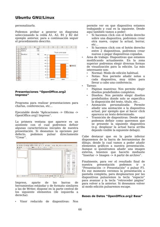 Ubuntu GNU/Linux

personalizarla.                                            permite ver en que diapositiva estamos
                                                           trabajando y cual es la siguiente. Desde
Podemos probar a generar un diagrama                       aquí también vamos a poder:
seleccionando la celda A1, A2, B1 y B2 del                 •   Si hacemos click con el botón derecho
ejemplo anterior, para a continuación seguir                   sobre una diapositiva, podremos crear
el procedimiento descrito.                                     otra nueva, copiar la actual, borrar,
                                                               etc...
                                                           •   Si hacemos click con el botón derecho
                                                               entre 2 diapositivas, podremos crear
                                                               nuevas o pegar diapositivas copiadas.
                                                       •   Área de trabajo: Diapositivas que estamos
                                                           modificando actualmente. En la zona
                                                           superior podremos elegir diversas formas
                                                           de visualización para la edición. La más
                                                           interesante son:
                                                           •   Normal: Modo de edición habitual.
                                                           •   Notas: Nos permite añadir notas a
                                                               cada diapositiva, muy útiles para
                                                               llevar a cabo una conferencia.
                                                       •   Tareas:
                                                           •   Páginas maestras: Nos permite elegir
Presentaciones “OpenOffice.org2                                diseños predefinidos completos.
Impress”                                                   •   Diseños: Nos permite elegir diseños
                                                               predefinidos donde solo se especifica
Programa para realizar presentaciones para                     la disposición del texto, título, etc...
charlas, conferencias, etc...                              •   Animación     personalizada:       Permite
                                                               añadir una animación a la diapositiva
Ejecutable desde “Aplicaciones -> Oficina ->                   actual, por ejemplo que al hacer click
OpenOffice.org2 Impress”.                                      aparezca un texto determinado.
                                                           •   Transición de diapositivas: Desde aquí
La primera ventana que aparece es un                           podemos definir como queremos que
asistente con el cual podremos definir                         se presente la siguiente diapositiva
algunas características iniciales de nuestra                   (e.g. desplazar la actual hacia arriba
presentación. Si deseamos la opciones por                      dejando visible la siguiente debajo).
defecto,   podemos     pulsar    directamente
“Crear”.                                               Cabe destacar que en la parte inferior
                                                       disponemos de la barra de herramientas de
                                                       dibujo, desde la cual vamos a poder añadir
                                                       elementos gráficos a nuestra presentación.
                                                       Aunque si quisiéramos añadir una imagen
                                                       externa, tenemos que hacerlo mediante
                                                       “Insertar -> Imagen -> A partir de archivo”.

                                                       Finalmente, para ver el resultado final de
                                                       nuestra    presentación     podemos    ir   a
                                                       “Presentación -> Presentación” o pulsar F5.
                                                       En ese momento veremos la presentación a
                                                       pantalla completa, para desplazarnos por las
                                                       diapositivas pulsaremos la tecla “espacio”
                                                       para avanzar y la tecla “retroceder página”
Impress,    aparte    de    las    barras    de        para volver a la anterior. Si deseamos volver
herramientas estándar y de formato similares           al modo edición pulsaremos escape.
a las de Writer, dispone en la parte central de
los siguiente elementos (de izquierda a
derecha):                                              Bases de Datos “OpenOffice.org2 Base”
•   Visor   reducido   de   diapositivas:   Nos

                                                  66
 