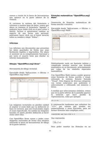 nuevos a través de la barra de herramientas          Fórmulas matemáticas “OpenOffice.org2
que aparece en la parte inferior de la               Math”
ventana.
                                                     Generación de fórmulas              matemáticas   de
Si cerramos la ventana del formulario y
                                                     forma sencilla e intuitiva.
volvemos a nuestra base de datos, vemos que
ahora ya tenemos el formulario “Agenda” y
                                                     Ejecutable desde “Aplicaciones -> Oficina ->
podemos hacer doble click en el para volver a
                                                     OpenOffice.org2 Math”.
abrirlo. Incluso si quisiéramos cambiar su
aspecto de una forma más personal,
podríamos hacer click con el botón derecho
sobre su nombre y elegir “Editar”.


Informes

Los informes son documentos que presentan
los datos guardados de forma que sean
fácilmente legibles e imprimibles. Por ahora
el asistente no es completamente funcional y
por tanto el usuario tiene que diseñar su
informe manualmente.


Dibujos “OpenOffice.org2 Draw”                       Habitualmente suele ser bastante tedioso y
                                                     complicado intentar insertar una formula
                                                     matemática en un documento, principalmente
Herramienta de dibujo vectorial.                     por culpa de los símbolos especiales
                                                     matemáticos.
Ejecutable desde “Aplicaciones -> Oficina ->
OpenOffice.org2 Draw”.                               Con OpenOffice Math vamos a poder generar
                                                     estas formulas de forma sencilla y visual,
                                                     utilizando la ventana flotante llamada
                                                     “Visual”. Esta dispone de diversas categorías
                                                     con varias notaciones que podremos ir
                                                     seleccionando y rellenando con números o
                                                     letras.

                                                     A medida que seleccionamos símbolos, vemos
                                                     que en la parte inferior de la pantalla aparece
                                                     la   notación     que     hace    posible    la
                                                     representación, como por ejemplo:

                                                     <?> <> <?>


Las imágenes vectoriales no pierden calidad          A continuación tendremos que substituir los
al ampliar el zoom dado que su definición se         “<?>”    por   valores que    pueden    ser
basa en vectores, que son recalculados según         números/letras o otras funciones, para así
el zoom especificado. En cambio las imágenes         formar fórmulas más complejas como:
basadas en pixels pierden definición al hacer
                                                     nroot{2}{30} cdot func e^{2} <> 3
zoom sobre ellas.

Con OpenOffice Draw vamos a poder crear              Que representa:
imágenes vectoriales de forma muy intuitiva
                                                      2
utilizando la barra de herramientas de dibujo          30⋅e 2≠3
de la parte inferior.
                                                     Para poder insertar las fórmulas en un

                                                69
 