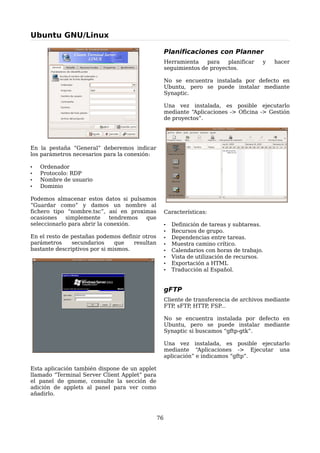Ubuntu GNU/Linux

                                                     Planificaciones con Planner
                                                     Herramienta    para   planificar    y   hacer
                                                     seguimientos de proyectos.

                                                     No se encuentra instalada por defecto en
                                                     Ubuntu, pero se puede instalar mediante
                                                     Synaptic.

                                                     Una vez instalada, es posible ejecutarlo
                                                     mediante “Aplicaciones -> Oficina -> Gestión
                                                     de proyectos”.




En la pestaña “General” deberemos indicar
los parámetros necesarios para la conexión:

•   Ordenador
•   Protocolo: RDP
•   Nombre de usuario
•   Dominio

Podemos almacenar estos datos si pulsamos
“Guardar como” y damos un nombre al
fichero tipo “nombre.tsc”, así en proximas           Características:
ocasiones    simplemente      tendremos que
seleccionarlo para abrir la conexión.                •   Definición de tareas y subtareas.
                                                     •   Recursos de grupo.
En el resto de pestañas podemos definir otros        •   Dependencias entre tareas.
parámetros     secundarios     que   resultan        •   Muestra camino crítico.
bastante descriptivos por si mismos.                 •   Calendarios con horas de trabajo.
                                                     •   Vista de utilización de recursos.
                                                     •   Exportación a HTML
                                                     •   Traducción al Español.


                                                     gFTP
                                                     Cliente de transferencia de archivos mediante
                                                     FTP sFTP HTTP FSP
                                                         ,    ,      ,    ...

                                                     No se encuentra instalada por defecto en
                                                     Ubuntu, pero se puede instalar mediante
                                                     Synaptic si buscamos “gftp-gtk”.

                                                     Una vez instalada, es posible ejecutarlo
                                                     mediante “Aplicaciones -> Ejecutar una
                                                     aplicación” e indicamos “gftp”.

Esta aplicación también dispone de un applet
llamado “Terminal Server Client Applet” para
el panel de gnome, consulte la sección de
adición de applets al panel para ver como
añadirlo.



                                                76
 
