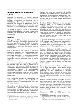 Introducción al Software                                       Durante la etapa de transición al modelo
                                                               privativo, Richard M. Stallman, trabajador del
Libre                                                          laboratorio de Inteligencia Artificial del MIT
Además de aprender a utilizar Ubuntu                           (Massachusetts Institute of Technology), se
(objetivo de este manual), es interesante                      percató que la sociedad estaba cambiando
conocer los orígenes del Software Libre y                      peligrosamente.
GNU/Linux. De esta forma podremos
entender el modelo de desarrollo libre a                       El mismo Richard Stallman cuenta que por
partir de su definición. Esta sección esta                     aquellos años, en el laboratorio habían
dedicada a cubrir ese aspecto tan importante.                  recibido una impresora donada por una
                                                               empresa externa. El dispositivo, que      era
Se invita al lector a saltar al apartado de                    utilizado en red por todos los trabajadores,
instalación de Ubuntu, y retomar esta sección                  parecía no funcionar a la perfección dado que
durante los momentos de espera de la                           cada cierto tiempo el papel se atascaba.
instalación.                                                   Como agravante, no se generaba ningún aviso
                                                               que se enviase por red e informase a los
                                                               usuarios de la situación.
Historia
Allá por el 1971, cuando la informática                        La perdida de tiempo era constante, ya que
todavía no había sufrido su gran boom, las                     en ocasiones, los trabajadores enviaban por
personas que hacían uso de ella, en ámbitos                    red sus trabajos a imprimir y al ir a buscarlos
universitarios y empresariales, creaban y                      se encontraban la impresora atascada y una
compartían el software sin ningún tipo de                      cola enorme de trabajos pendientes.
restricciones.
                                                               Richard    Stallman    decidió   arreglar  el
Con la llegada de los años 80 la situación                     problema, e implementar el envio de un aviso
empezó a cambiar. Las computadoras más                         por red cuando la impresora se bloqueara.
modernas comenzaban a utilizar sistemas                        Para ello necesitaba tener acceso al código
operativos privativos1, forzando a los usuarios                fuente2 de los controladores de la impresora.
a aceptar condiciones restrictivas que                         Pidió a la empresa propietaria de la
impedían realizar modificaciones a dicho                       impresora lo que necesitaba, comentando, sin
software.                                                      pedir nada a cambio, que era lo que pretendía
                                                               realizar. La empresa se negó a entregarle el
En caso de que algún usuario o programador                     código fuente.
encontrase algún error en la aplicación, lo
único que podía hacer era darlo a conocer a                    En ese preciso instante, Richard Stallman se
la empresa desarrolladora para que esta lo                     vio en una encrucijada, debía elegir entre
solucionara.   Aunque     el   programador                     aceptar el nuevo software privativo firmando
estuviese capacitado para solucionar el                        acuerdos de no revelación y acabar
problema y lo desease hacer sin pedir nada a                   desarrollando más software privativo con
cambio, el contrato le impedía que mejorase                    licencias restrictivas, que a su vez deberían
el software.                                                   ser más adelante aceptadas por sus propios
                                                               colegas.
Esta situación provocó la destrucción de
comunidades cooperativas donde el software                     Richard Stallman se negó a aceptar el nuevo
era compartido y cualquiera podía mejorarlo                    software privativo, dado que este le obligaría
sin restricciones.                                             a firmar acuerdos de no revelación. Quería
                                                               evitar acabar contribuyendo a la expansión de
El modelo de desarrollo de aplicaciones                        ese tipo de software, el cual solo conseguía
propietarias, a pesar de generar situaciones                   generar una sociedad más dividida y con
anti-sociales, se impuso con tal fuerza que en                 menos libertades.
la actualidad hay aún personas convencidas
de que no hay otra forma de hacer negocio.                     Abandonó       el   MIT    en 1984,       para    evitar

                                                               2   Haciendo una analogía con la cocina, los binarios o
1   Software privativo o propietario es aquel que impone           ejecutables serian un plato cocinado mientras que el
    fuertes restricciones al usuario final. Antónimo de            código fuente corresponde a la receta de cocina, esta
    Software Libre.                                                es necesaria para poder modificar y mejorar.

                                                           1
 