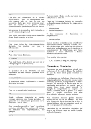 sudo -s
                                                       Podemos subir y bajar con los cursores, para
Con esto nos convertimos en el usuario                 salir pulsar la tecla 'q'.
administrador “root”. Es conveniente usar
este usuario sólo en caso de que sea                   Puede ser interesante instalar los manuales
necesario, dado que tiene permisos sobre               en Español, para esto buscar los paquetes en
todo el sistema y se podría borrar                     Synpatic:
accidentalmente partes necesarias del mismo.
                                                       •   manpages-es
Inicialmente la terminal se abrirá situada en          •   manpages-es-extra
nuestro directorio personal.
                                                       Y   los   manuales       de    funciones   de
Para listar los directorios/archivos accesibles        programación:
desde donde estamos se utiliza:
                                                       •   manpages-dev
ls

                                                       Existen muchos comandos para crear/borrar
Para listar todos los directorios/archivos             directorios/archivos, manejar ficheros, etc...
(incluidos   los ocultos) con   toda    su             Son importantes para usuarios que quieran
información:                                           adentrarse profundamente en el mundo de la
                                                       administración de GNU/Linux, por tanto
ls -la                                                 invitamos al lector interesado a buscar
                                                       información sobre el tema.
Para entrar en un directorio:
                                                       Para ampliar información:
cd directorio

                                                       •   TLPD-ES / LuCAS http://es.tldp.org/
Para salir hacia atrás (subir un nivel en el
árbol jerárquico de directorios):

cd ..
                                                       Firewall con Firestarter
                                                       Firestarter es una herramienta visual para
Si queremos ir a un directorio del cual                configurar el firewall de Linux. Su facilidad
conocemos su ruta absoluta podemos en un               de uso la hace ideal para usuarios de
sólo paso:                                             escritorio.

cd /usr/local/bin/                                     La instalación por defecto de Ubuntu no tiene
                                                       ninguna aplicación que necesite tener puertos
Si queremos volver rápidamente a nuestro               abiertos y por tanto, la seguridad es bastante
directorio personal:                                   elevada. Sin embargo a medida que se van
                                                       instalando aplicaciones es posible que el
cd                                                     usuario desee tener mayor control. Por
                                                       ejemplo la compartición de carpetas con
Para ver en que directorio estamos:                    SAMBA necesita abrir el puerto 139 entre
                                                       otros,   y   quizás    queramos     que   sólo
pwd
                                                       determinadas máquinas puedan acceder.

Desde cualquier directorio se pueden                   Para usuarios noveles puede resultar
ejecutar archivos que tenga permisos de                complicado el uso de un firewall. Por otro
ejecución y se encuentren guardados en un              lado, Firestarter hace muy sencillo activar la
directorio “bin” o “sbin”.                             compartición de Internet, cosa que puede ser
                                                       útil en según que circunstancias.
Otro comando muy útil es “man”, con el cual
podremos visualizar las páginas del manual             Firestarter no se encuentra instalado por
del comando que especifiquemos, por                    defecto en Ubuntu, pero se puede instalar
ejemplo:                                               mediante Synaptic.
man ls


                                                  83
 