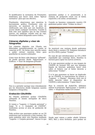 Si modificamos la normativa de Firestarter,          queramos grabar e ir arrastrando a la
tendremos que hacer click sobre “Aplicar             ventana de grabación (click con el botón
normativa” para que sea efectiva.                    izquierdo y sin soltar, arrastramos).

Finalmente, observemos que mientras la               Cuando ya hayamos compuesto nuestro CD
herramienta gráfica Firestarter esta en              podremos pulsar sobre “Grabar en disco”:
ejecución, se mostrará en el área de
notificación una bola que nos facilitará su
acceso desde cualquier escritorio. Cuando la
bola este azul significa que no hay eventos
nuevos, sin embargo cuando esta en rojo,
Firestarter habrá bloqueado nuevo tráfico.


Cámaras digitales y visor de
fotografías
Las cámaras digitales con Ubuntu son
detectadas automáticamente en cuanto se              Se mostrará una ventana donde podremos
conectan al PC. De forma muy sencilla vamos          darle título a nuestro CD. Podemos introducir
a poder extraer nuestras fotos para                  un CD o DVD y pulsar “Grabar”.
guardarlas en nuestro ordenador.
                                                     En caso de que introduzcamos un CD o DVD
Como visor de fotos cabe destacar “gThumb”.          regrabable que contenga datos, Nautilus lo
Se puede ejecutar desde “Aplicaciones ->             borrará para copiar los nuevos archivos.
Gráficos -> Visor de imágenes gThumb”.
                                                     Si lo que queremos grabar es una imagen de
                                                     CD/DVD en formato ISO que nos hayamos
                                                     bajado de Internet, podremos hacer click
                                                     sobre el fichero con el botón derecho y
                                                     seleccionar “Grabar”.

                                                     Y si lo que queremos es hacer un duplicado
                                                     de un CD/DVD, lo insertaremos he iremos a
                                                     “Lugares -> Equipo”. Hacemos click con el
                                                     botón derecho sobre el dispositivo de
                                                     CD/DVD y seleccionamos “Copiar disco”.

Nos va a permitir navegar muy cómodamente            Para la creación de AudioCDs, debemos
por los directorios donde tengamos nuestra           utilizar el programa “Aplicaciones -> Sonido y
imágenes o fotografías.                              vídeo -> Serpentine Audio-CD Creator”.

Grabación CDs/DVDs
En Ubuntu podremos grabar CDs/DVDs
utilizando el mismo navegador de disco
Nautilus.

Si vamos a “Lugares -> Carpeta personal” y
luego “Ir a -> Grabador de CD/DVD”,
tendremos acceso al área de grabación de
Nautilus.

Todo archivo que queramos grabar en un CD
tendremos que arrastrarlo a esta ventana. Por
tanto podemos abrir otro Nautilus mediante           Desde aquí vamos a poder añadir ficheros
“Lugares -> Carpeta personal”, buscar lo que         MP3, Wav y otros formatos, para grabar un


                                                85
 