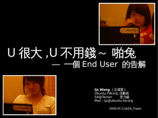 U 很大 ,U 不用錢～ 啪兔
     –– 一個 End User 的告解


             Ijs Wang ( 王潔英 )
             Ubuntu-TW.org 活動長
             SA@Tainan       苦力組
             Mail : ijs@ubuntu-tw.org

                      2009.05.21@SA_Tiapei
 