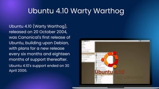 Ubuntu 4.10 (Warty Warthog),
released on 20 October 2004,
was Canonical's first release of
Ubuntu, building upon Debian,
with plans for a new release
every six months and eighteen
months of support thereafter.
Ubuntu 4.10 Warty Warthog
Ubuntu 4.10's support ended on 30
April 2006.
 