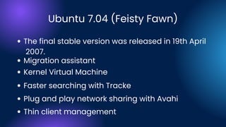 Ubuntu 7.04 (Feisty Fawn)
Migration assistant
Faster searching with Tracke
Plug and play network sharing with Avahi
Kernel Virtual Machine
Thin client management
The final stable version was released in 19th April
2007.
 