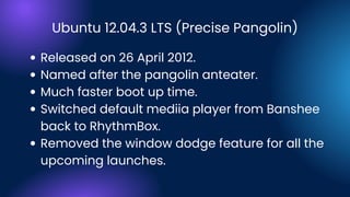 Ubuntu 12.04.3 LTS (Precise Pangolin)
Released on 26 April 2012.
Named after the pangolin anteater.
Much faster boot up time.
Switched default mediia player from Banshee
back to RhythmBox.
Removed the window dodge feature for all the
upcoming launches.
 