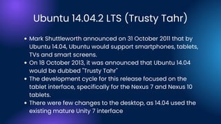 Ubuntu 14.04.2 LTS (Trusty Tahr)
Mark Shuttleworth announced on 31 October 2011 that by
Ubuntu 14.04, Ubuntu would support smartphones, tablets,
TVs and smart screens.
On 18 October 2013, it was announced that Ubuntu 14.04
would be dubbed "Trusty Tahr"
The development cycle for this release focused on the
tablet interface, specifically for the Nexus 7 and Nexus 10
tablets.
There were few changes to the desktop, as 14.04 used the
existing mature Unity 7 interface
 