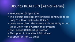 Ubuntu 16.04.1 LTS (Xenial Xerus)
Released on 21 April 2016.
The default desktop environment continues to be
Unity 7, with an option for Unity 8.
Users were given the choice to have Unity 8 and
Mir or Unity 7 and X.org in their system
QML-based USB Startup Creator
3D support in the virtual GPU driver
Support for TPM 2.0 chips
 