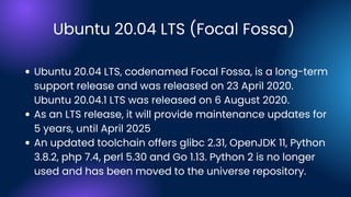 Ubuntu 20.04 LTS (Focal Fossa)
Ubuntu 20.04 LTS, codenamed Focal Fossa, is a long-term
support release and was released on 23 April 2020.
Ubuntu 20.04.1 LTS was released on 6 August 2020.
As an LTS release, it will provide maintenance updates for
5 years, until April 2025
An updated toolchain offers glibc 2.31, OpenJDK 11, Python
3.8.2, php 7.4, perl 5.30 and Go 1.13. Python 2 is no longer
used and has been moved to the universe repository.
 