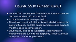 Ubuntu 22.10 (Kinetic Kudu)
Ubuntu 22.10, codenamed Kinetic Kudu, is interim release
and was made on 20 October 2022.
It is the latest realease as per today.
The release uses the 5.19 Linux kernel, which improves the
power efficiency on Intel-based computers and supports
multithreaded decompression.
Ubuntu 22.10 also adds support for MicroPython on
microcontrollers such as the Raspberry Pi Pico W, as well
as support for RISC-V processors
 