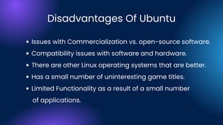 Issues with Commercialization vs. open-source software.
Compatibility issues with software and hardware.
There are other Linux operating systems that are better.
Has a small number of uninteresting game titles.
Limited Functionality as a result of a small number
of applications.
Disadvantages Of Ubuntu
 