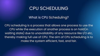 CPU SCHEDULING
What is CPU Scheduling?
CPU scheduling is a process that allows one process to use the
CPU while the execution of another process is on hold(in
waiting state) due to unavailability of any resource like I/O etc,
thereby making full use of CPU. The aim of CPU scheduling is to
make the system efficient, fast, and fair.
 