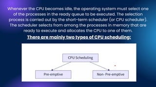 Whenever the CPU becomes idle, the operating system must select one
of the processes in the ready queue to be executed. The selection
process is carried out by the short-term scheduler (or CPU scheduler).
The scheduler selects from among the processes in memory that are
ready to execute and allocates the CPU to one of them.
There are mainly two types of CPU scheduling:
 