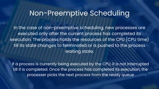 Non-Preemptive Scheduling
In the case of non-preemptive scheduling, new processes are
executed only after the current process has completed its
execution. The process holds the resources of the CPU (CPU time)
till its state changes to terminated or is pushed to the process
waiting state.
If a process is currently being executed by the CPU, it is not interrupted
till it is completed. Once the process has completed its execution, the
processer picks the next process from the ready queue
 