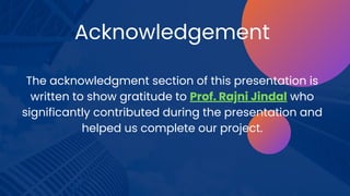 Acknowledgement
The acknowledgment section of this presentation is
written to show gratitude to Prof. Rajni Jindal who
significantly contributed during the presentation and
helped us complete our project.
 