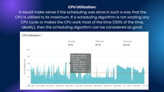 CPU Utilization:
It would make sense if the scheduling was done in such a way that the
CPU is utilized to its maximum. If a scheduling algorithm is not wasting any
CPU cycle or makes the CPU work most of the time (100% of the time,
ideally), then the scheduling algorithm can be considered as good.
 