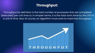 Throughput:
Throughput by definition is the total number of processes that are completed
(executed) per unit time or, in simpler terms, it is the total work done by the CPU in
a unit of time. Now of course, an algorithm must work to maximize throughput.
 