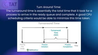 Turn Around Time:
The turnaround time is essentially the total time that it took for a
process to arrive in the ready queue and complete. A good CPU
scheduling criteria would be able to minimize this time taken.
 