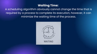 Waiting Time:
A scheduling algorithm obviously cannot change the time that is
required by a process to complete its execution, however, it can
minimize the waiting time of the process.
 